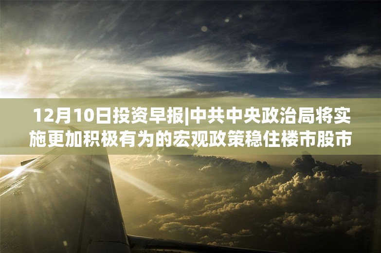 12月10日投资早报|中共中央政治局将实施更加积极有为的宏观政策稳住楼市股市，11月新能源乘用车国内销量同比增长50.5%，雅运股份拟终止重大资产重组事项