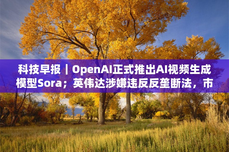 科技早报｜OpenAI正式推出AI视频生成模型Sora；英伟达涉嫌违反反垄断法，市场监管总局立案调查