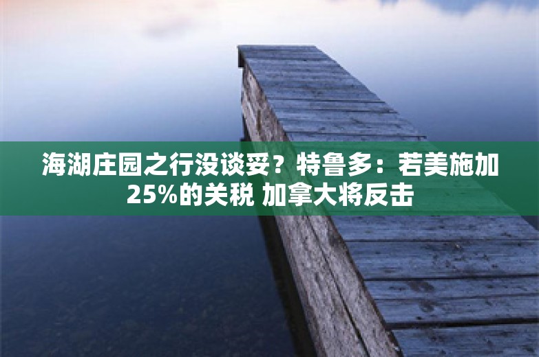 海湖庄园之行没谈妥？特鲁多：若美施加25%的关税 加拿大将反击