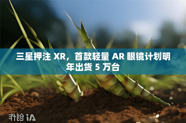 三星押注 XR，首款轻量 AR 眼镜计划明年出货 5 万台