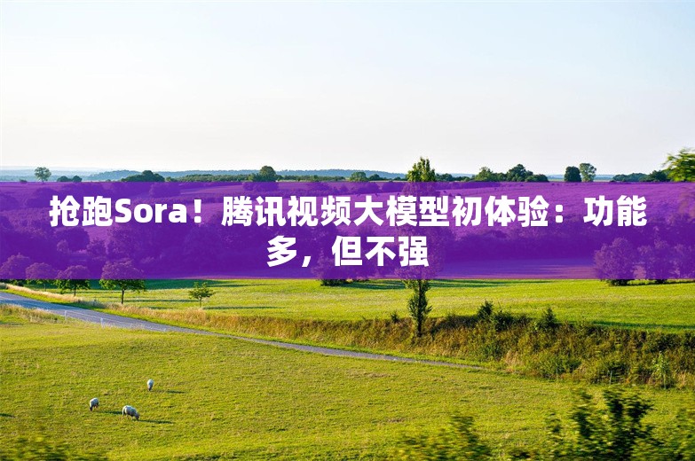 抢跑Sora！腾讯视频大模型初体验：功能多，但不强