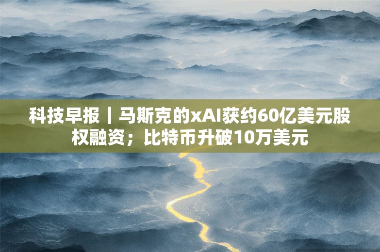 科技早报｜马斯克的xAI获约60亿美元股权融资；比特币升破10万美元