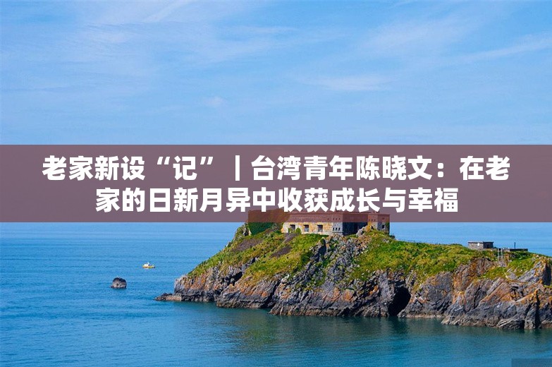 老家新设“记”｜台湾青年陈晓文：在老家的日新月异中收获成长与幸福