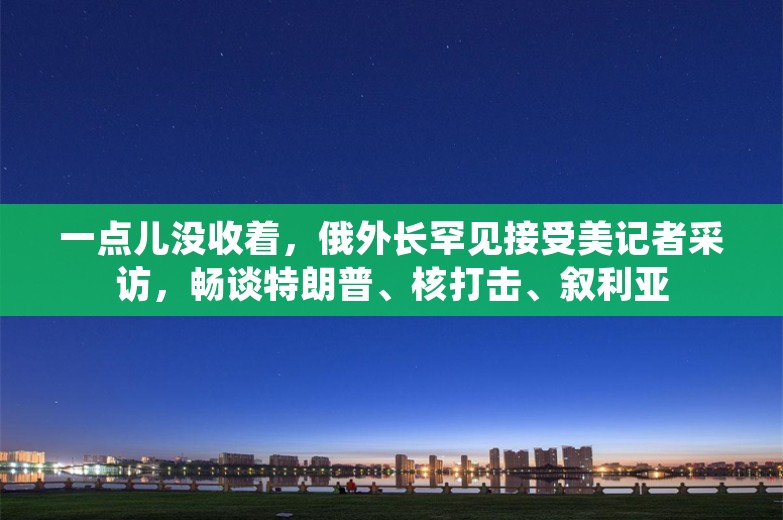 一点儿没收着，俄外长罕见接受美记者采访，畅谈特朗普、核打击、叙利亚