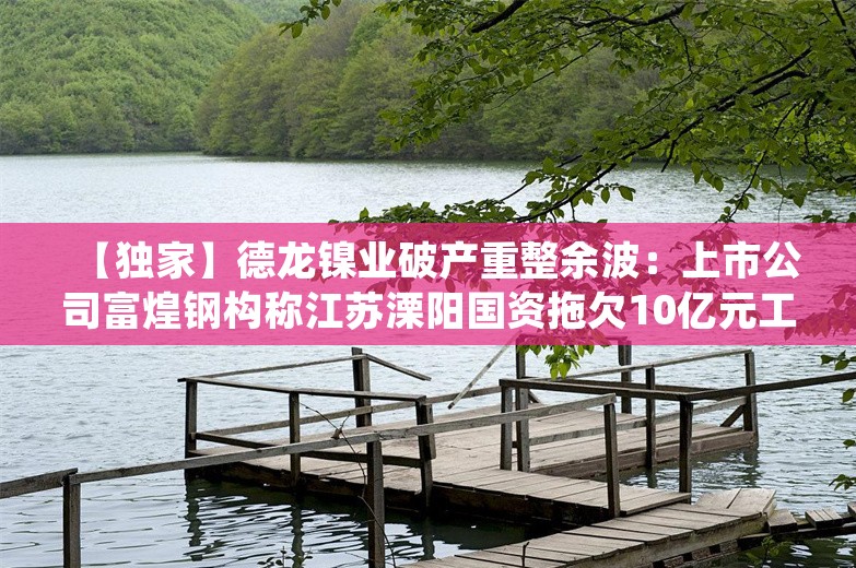 【独家】德龙镍业破产重整余波：上市公司富煌钢构称江苏溧阳国资拖欠10亿元工程款