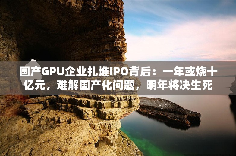 国产GPU企业扎堆IPO背后：一年或烧十亿元，难解国产化问题，明年将决生死