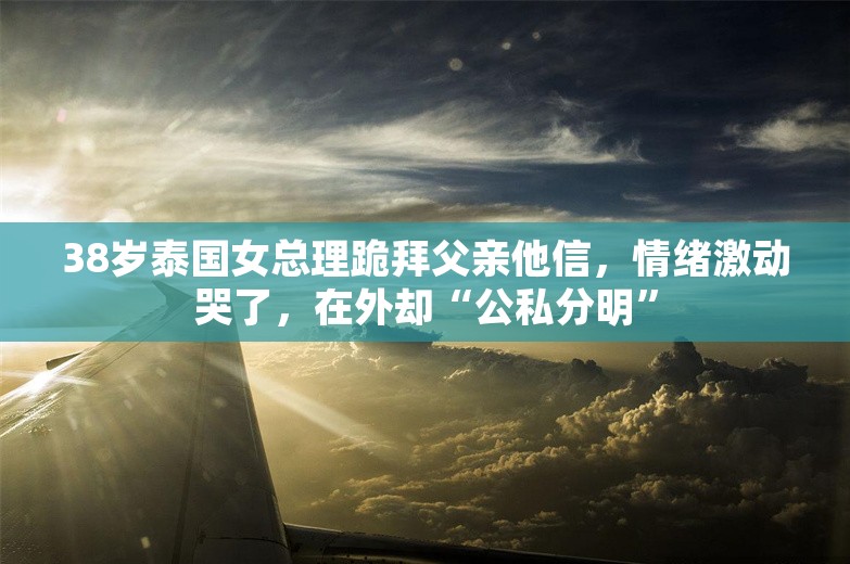 38岁泰国女总理跪拜父亲他信，情绪激动哭了，在外却“公私分明”