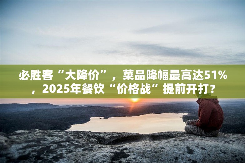 必胜客“大降价”，菜品降幅最高达51%，2025年餐饮“价格战”提前开打？