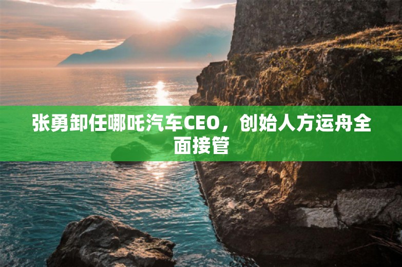 张勇卸任哪吒汽车CEO，创始人方运舟全面接管