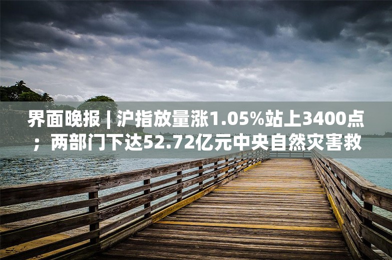 界面晚报 | 沪指放量涨1.05%站上3400点；两部门下达52.72亿元中央自然灾害救灾资金