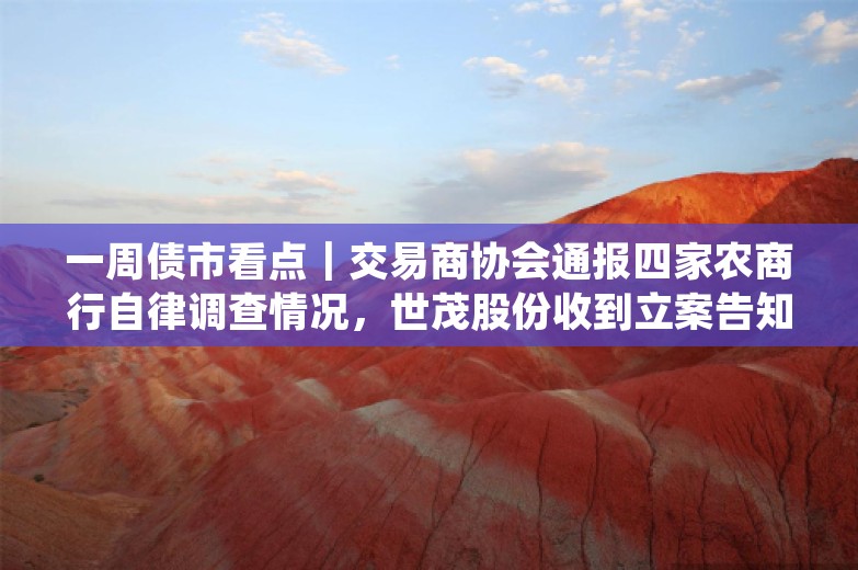 一周债市看点｜交易商协会通报四家农商行自律调查情况，世茂股份收到立案告知书