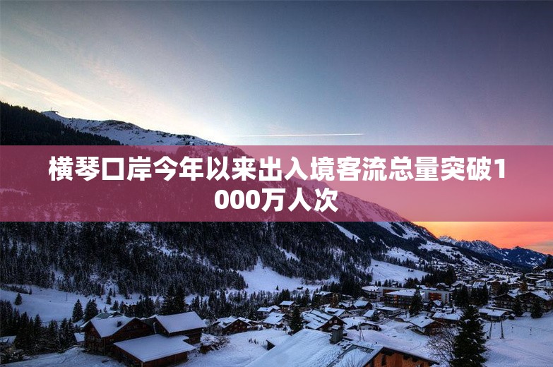 横琴口岸今年以来出入境客流总量突破1000万人次