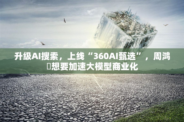 升级AI搜索，上线“360AI甄选”，周鸿祎想要加速大模型商业化