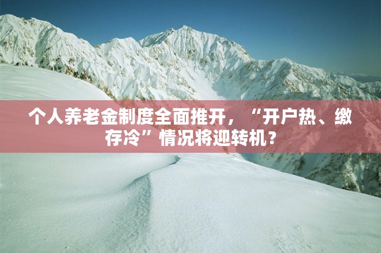 个人养老金制度全面推开，“开户热、缴存冷”情况将迎转机？