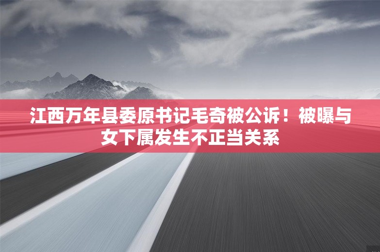 江西万年县委原书记毛奇被公诉！被曝与女下属发生不正当关系