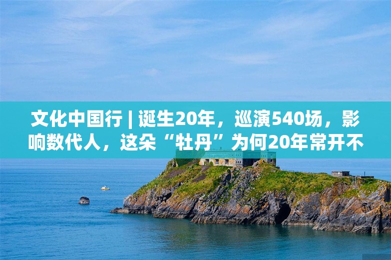 文化中国行 | 诞生20年，巡演540场，影响数代人，这朵“牡丹”为何20年常开不败