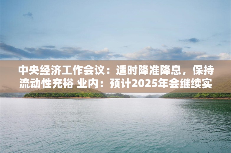 中央经济工作会议：适时降准降息，保持流动性充裕 业内：预计2025年会继续实施有力度的降准降息