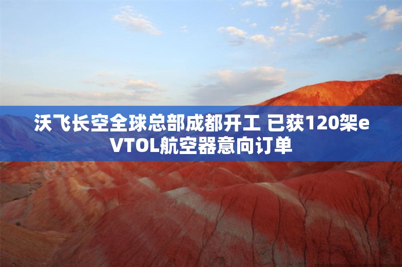 沃飞长空全球总部成都开工 已获120架eVTOL航空器意向订单