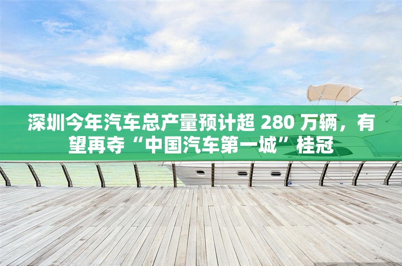 深圳今年汽车总产量预计超 280 万辆，有望再夺“中国汽车第一城”桂冠