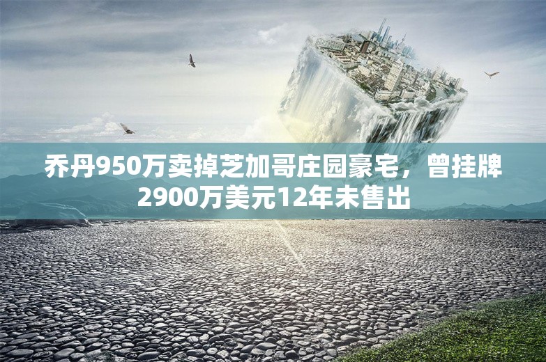 乔丹950万卖掉芝加哥庄园豪宅，曾挂牌2900万美元12年未售出