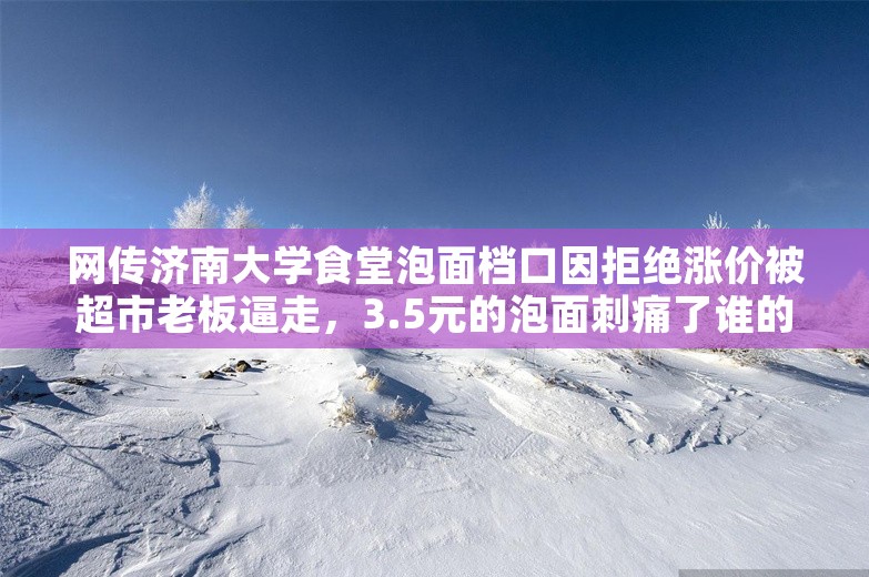 网传济南大学食堂泡面档口因拒绝涨价被超市老板逼走，3.5元的泡面刺痛了谁的良心？