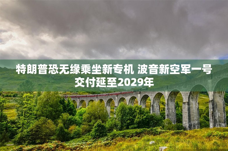 特朗普恐无缘乘坐新专机 波音新空军一号交付延至2029年