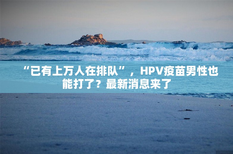 “已有上万人在排队”，HPV疫苗男性也能打了？最新消息来了