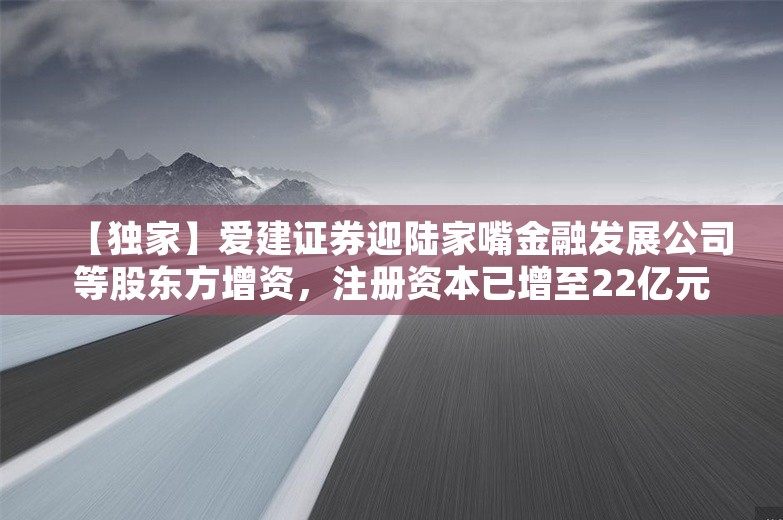 【独家】爱建证券迎陆家嘴金融发展公司等股东方增资，注册资本已增至22亿元