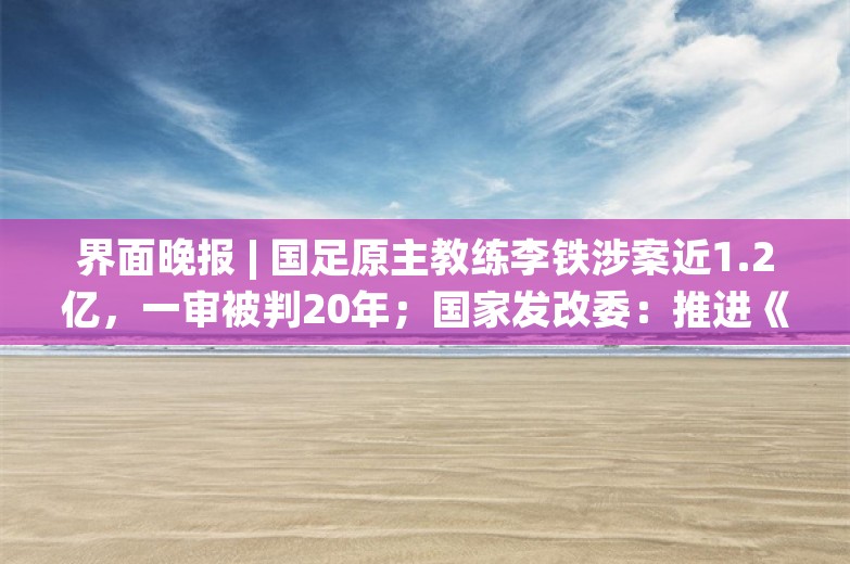 界面晚报 | 国足原主教练李铁涉案近1.2亿，一审被判20年；国家发改委：推进《民营经济促进法》尽快出台