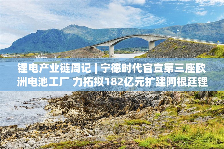 锂电产业链周记 | 宁德时代官宣第三座欧洲电池工厂 力拓拟182亿元扩建阿根廷锂项目