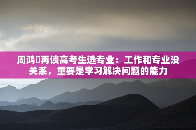 周鸿祎再谈高考生选专业：工作和专业没关系，重要是学习解决问题的能力