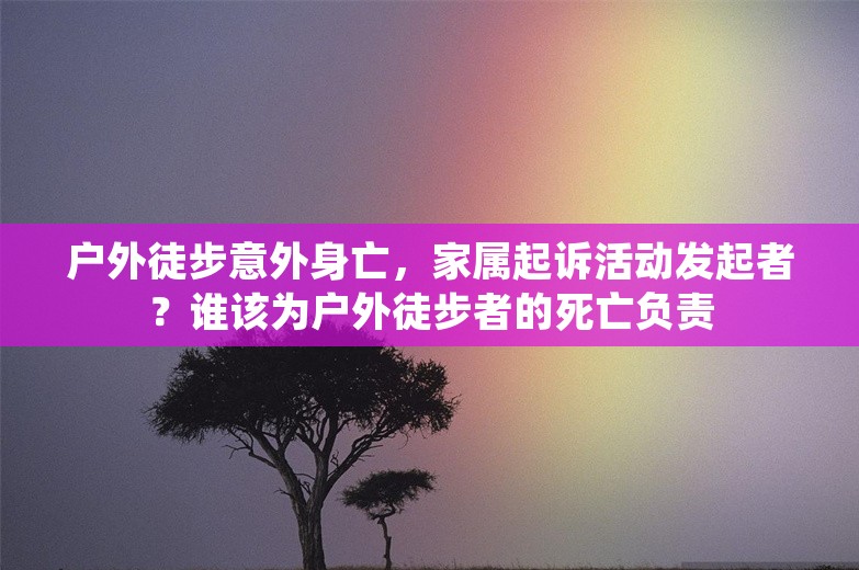 户外徒步意外身亡，家属起诉活动发起者？谁该为户外徒步者的死亡负责