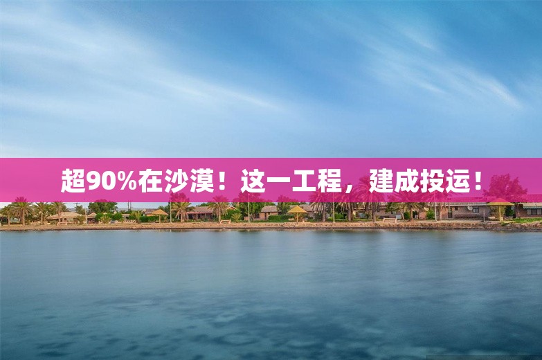 超90%在沙漠！这一工程，建成投运！