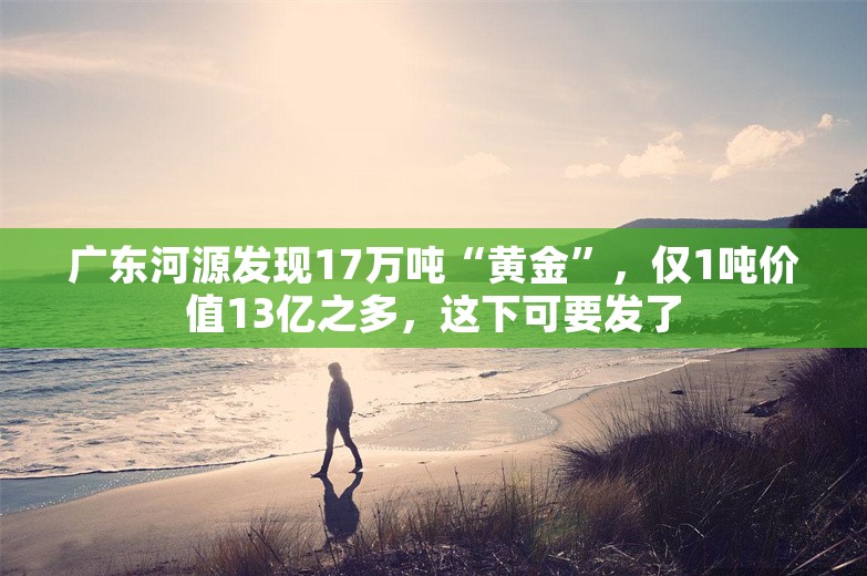 广东河源发现17万吨“黄金”，仅1吨价值13亿之多，这下可要发了