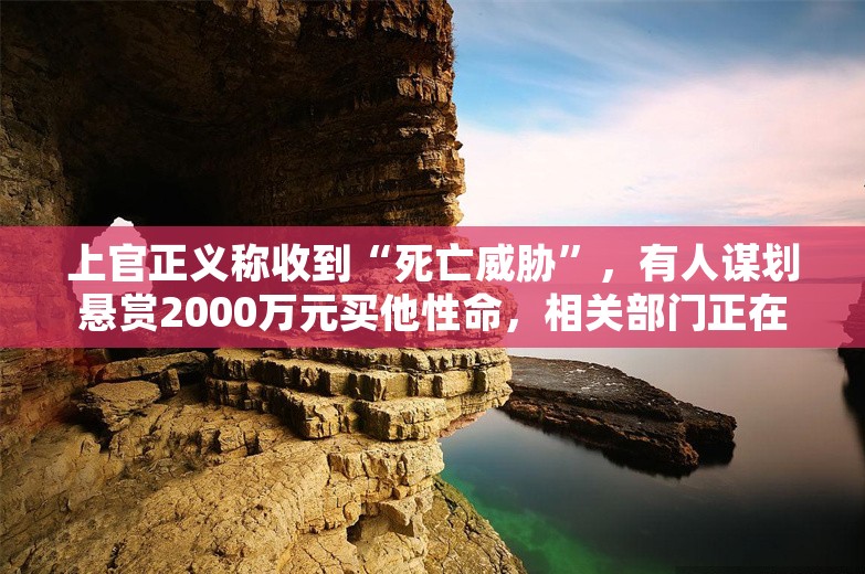 上官正义称收到“死亡威胁”，有人谋划悬赏2000万元买他性命，相关部门正在初查