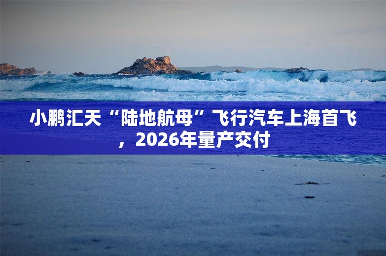 小鹏汇天“陆地航母”飞行汽车上海首飞，2026年量产交付