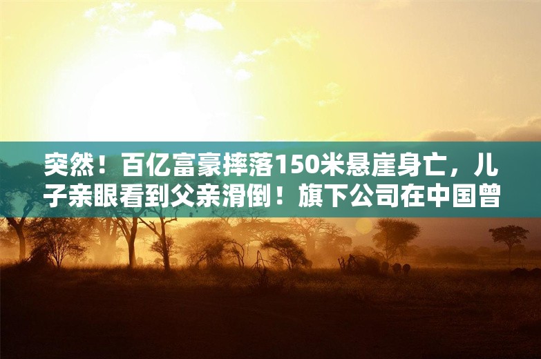 突然！百亿富豪摔落150米悬崖身亡，儿子亲眼看到父亲滑倒！旗下公司在中国曾有200家门店