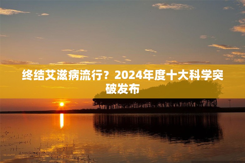 终结艾滋病流行？2024年度十大科学突破发布