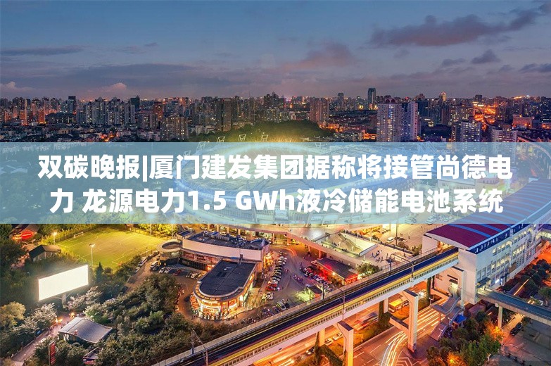 双碳晚报|厦门建发集团据称将接管尚德电力 龙源电力1.5 GWh液冷储能电池系统集采公示中标候选人