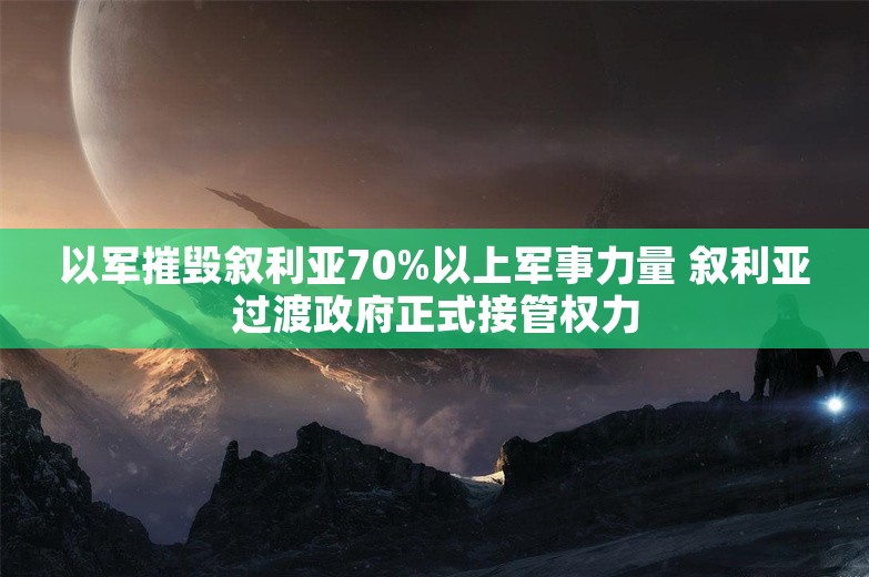 以军摧毁叙利亚70%以上军事力量 叙利亚过渡政府正式接管权力