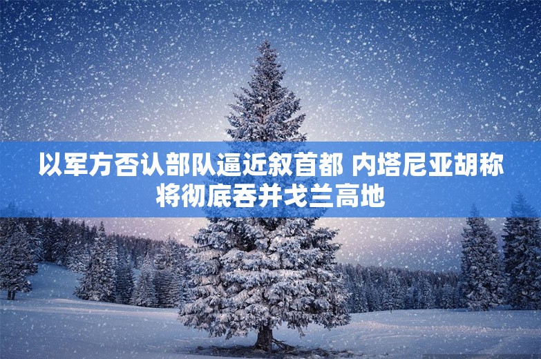 以军方否认部队逼近叙首都 内塔尼亚胡称将彻底吞并戈兰高地