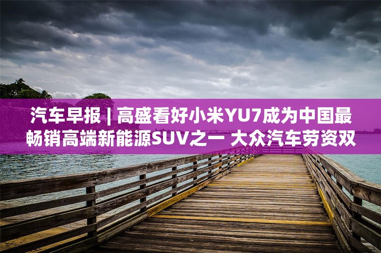 汽车早报 | 高盛看好小米YU7成为中国最畅销高端新能源SUV之一 大众汽车劳资双方再次未达成协议