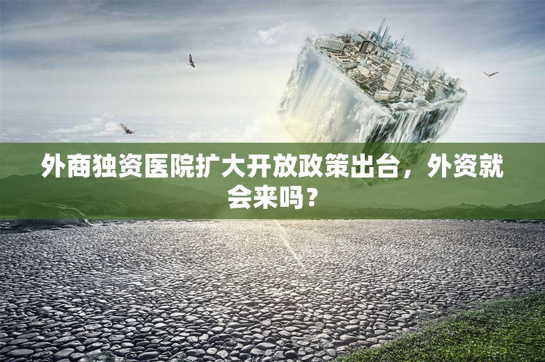 外商独资医院扩大开放政策出台，外资就会来吗？