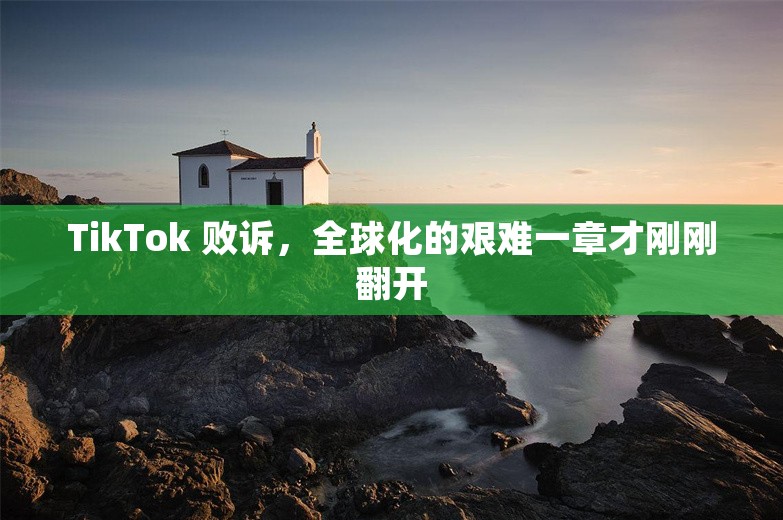 TikTok 败诉，全球化的艰难一章才刚刚翻开