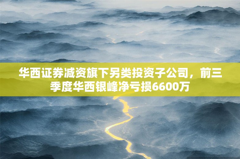 华西证券减资旗下另类投资子公司，前三季度华西银峰净亏损6600万