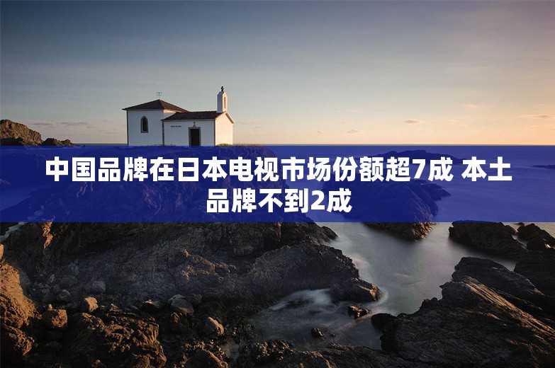 中国品牌在日本电视市场份额超7成 本土品牌不到2成