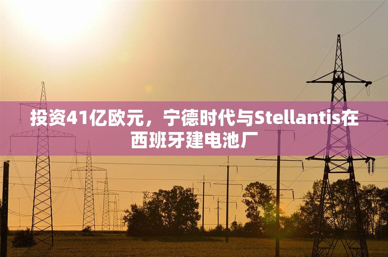 投资41亿欧元，宁德时代与Stellantis在西班牙建电池厂