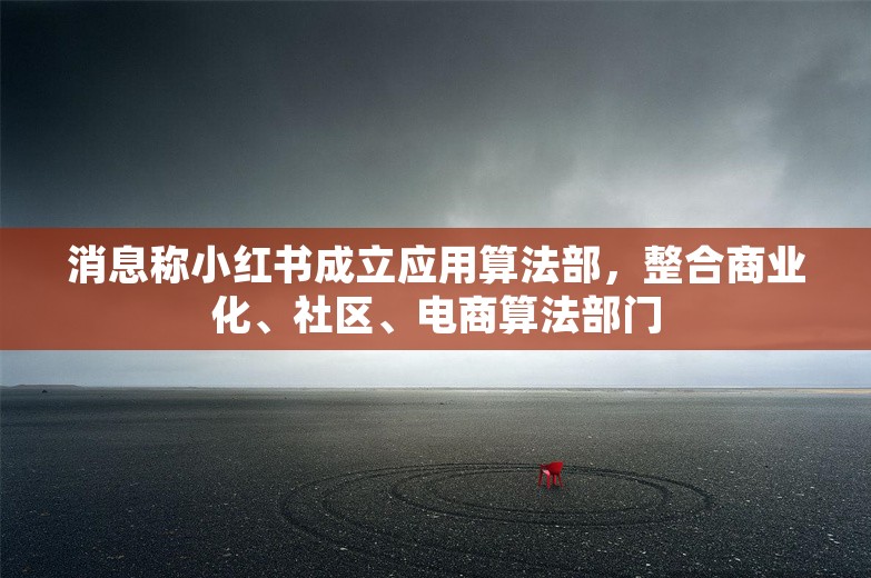 消息称小红书成立应用算法部，整合商业化、社区、电商算法部门