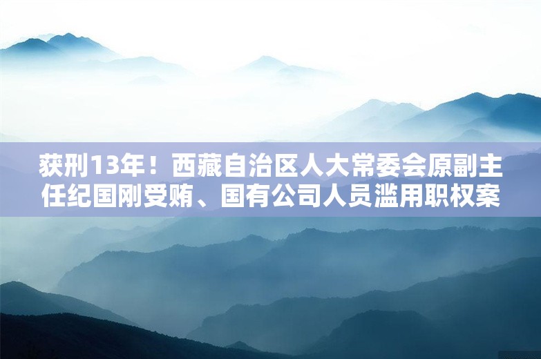 获刑13年！西藏自治区人大常委会原副主任纪国刚受贿、国有公司人员滥用职权案宣判