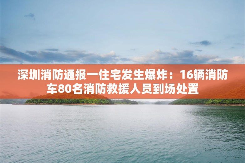 深圳消防通报一住宅发生爆炸：16辆消防车80名消防救援人员到场处置